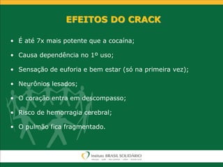 EFEITOS DO CRACK
• É até 7x mais potente que a cocaína;
• Causa dependência no 1º uso;
• Sensação de euforia e bem estar (só na primeira vez);
• Neurônios lesados;
• O coração entra em descompasso;
• Risco de hemorragia cerebral;
• O pulmão fica fragmentado.
 