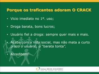 Porque os traficantes adoram O CRACK
• Vicio imediato no 1º. uso;
• Droga barata, bons lucros;
• Usuário fiel a droga: sempre quer mais e mais.
• Acaba com a vida social, mas não mata a curto
prazo o usuário, o “barata tonta”.
• Acreditem!
 