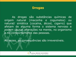 Drogas
As drogas são substâncias químicas de
origem natural (maconha e cogumelos) ou
natural/ sintética (cocaína, álcool, cigarro) que
afetam de alguma forma o sistema nervoso e
podem causar alterações na mente, no organismo
e no comportamento das pessoas.
As vezes, as consequências são irreversíveis.
 