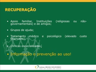 RECUPERAÇÃO
• Apoio familiar, Instituições (religiosas ou não-
governamentais) e de amigos;
• Grupos de ajuda;
• Tratamento médico e psicológico (elevado custo
financeiro);
• Clínicas especializadas;
• Informação e prevenção ao uso!
 