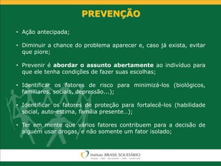 PREVENÇÃO
• Ação antecipada;
• Diminuir a chance do problema aparecer e, caso já exista, evitar
que piore;
• Prevenir é abordar o assunto abertamente ao indivíduo para
que ele tenha condições de fazer suas escolhas;
• Identificar os fatores de risco para minimizá-los (biológicos,
familiares, sociais, depressão...);
• Identificar os fatores de proteção para fortalecê-los (habilidade
social, auto-estima, família presente…);
• Ter em mente que vários fatores contribuem para a decisão de
alguém usar drogas, e não somente um fator isolado;
 