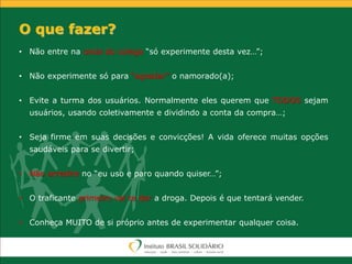 • Não entre na onda do colega “só experimente desta vez…”;
• Não experimente só para “agradar” o namorado(a);
• Evite a turma dos usuários. Normalmente eles querem que TODOS sejam
usuários, usando coletivamente e dividindo a conta da compra…;
• Seja firme em suas decisões e convicções! A vida oferece muitas opções
saudáveis para se divertir;
• Não acredite no “eu uso e paro quando quiser…”;
• O traficante primeiro vai te dar a droga. Depois é que tentará vender.
• Conheça MUITO de si próprio antes de experimentar qualquer coisa.
O que fazer?
 