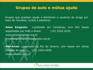 • Amor Exigente: Localizado em Campinas, com 641 bases
espalhadas por todo o Brasil. (19) 3252-2630
www.amorexigente.org.br
amorexigente@amorexigente.org.br
• Nar-Anon: Localizado no Rio de Janeiro, com bases em várias
cidades do país. (21) 2263-6595
www.naranon.org.br
Grupos de auto e mútua ajuda
Grupos que prestam ajuda a familiares e usuários de droga por
meio de reuniões, cursos e palestras.
 