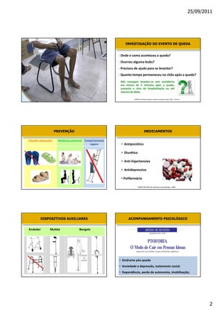 25/09/2011




                                         INVESTIGAÇÃO DO EVENTO DE QUEDA


                                    K
                                    K
                                    W
                                    Y
                                    E




                                             FONTE: Envelhecimento e saúde da pessoa idosa, EAD - Fiocruz




            PREVENÇÃO                                    MEDICAMENTOS

            D              
                                    •

                                    • 

                                    •

                                    •

                                    •W

                                                 FONTE: FELTER, B.S. Geriatria e Gerontologia , 2005.




    DISPOSITIVOS AUXILIARES               ACOMPANHAMENTO PSICOLÓGICO


        D               




                                • ^
                                •
                                • 




                                                                                                                    2
 