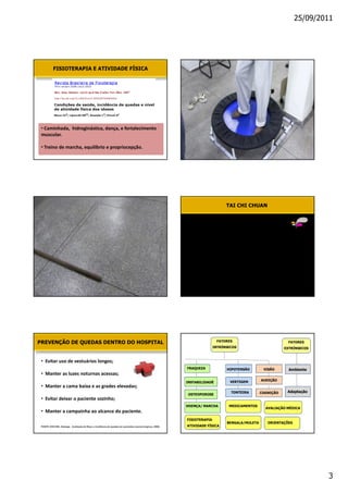 25/09/2011




           FISIOTERAPIA E ATIVIDADE FÍSICA




 •


 •d




                                                                                                                               TAI CHI CHUAN




                                                                                                                          FATORES
PREVENÇÃO DE QUEDAS DENTRO DO HOSPITAL                                                                                                                      FATORES
                                                                                                                         INTRÍNSECOS                       EXTRÍNSECOS


 • 
                                                                                                          FRAQUEZA             HIPOTENSÃO        VISÃO       Ambiente
 • D
                                                                                                                                 VERTIGEM       AUDIÇÃO
                                                                                                          INSTABILIDADE
 • D
                                                                                                                                 TONTEIRA       COGNIÇÃO    Adaptação
                                                                                                          OSTEOPOROSE
 • 
                                                                                                          DOENÇA/ MARCHA        MEDICAMENTOS
                                                                                                                                                  AVALIAÇÃO MÉDICA
 • D
                                                                                                          FISIOTERAPIA
                                                                                                                               BENGALA/MULETA      ORIENTAÇÕES
 FONTE: DICCINI, Solange. Avaliação de Risco e incidência de quedas em pacientes neurocirúrgicos, 2008.   ATIVIDADE FÍSICA




                                                                                                                                                                         3
 