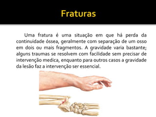 Uma fratura é uma situação em que há perda da
continuidade óssea, geralmente com separação de um osso
em dois ou mais fragmentos. A gravidade varia bastante;
alguns traumas se resolvem com facilidade sem precisar de
intervenção medica, enquanto para outros casos a gravidade
da lesão faz a intervenção ser essencial.
 