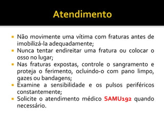  Não movimente uma vítima com fraturas antes de
imobilizá-la adequadamente;
 Nunca tentar endireitar uma fratura ou colocar o
osso no lugar;
 Nas fraturas expostas, controle o sangramento e
proteja o ferimento, ocluindo-o com pano limpo,
gazes ou bandagens;
 Examine a sensibilidade e os pulsos periféricos
constantemente;
 Solicite o atendimento médico SAMU192 quando
necessário.
 