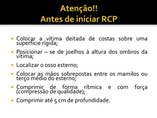  Colocar a vítima deitada de costas sobre uma
superfície rígida;
 Posicionar – se de joelhos à altura dos ombros da
vítima;
 Localizar o osso esterno;
 Colocar as mãos sobrepostas entre os mamilos ou
terço médio do esterno;
 Comprimir de forma rítmica e com força
(compressão de qualidade);
 Comprimir até 5 cm de profundidade.
 