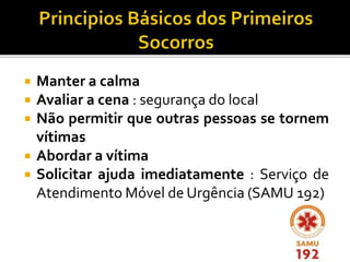  Manter a calma
 Avaliar a cena : segurança do local
 Não permitir que outras pessoas se tornem
vítimas
 Abordar a vítima
 Solicitar ajuda imediatamente : Serviço de
Atendimento Móvel de Urgência (SAMU 192)
 
