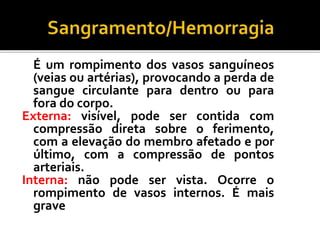 É um rompimento dos vasos sanguíneos
(veias ou artérias), provocando a perda de
sangue circulante para dentro ou para
fora do corpo.
Externa: visível, pode ser contida com
compressão direta sobre o ferimento,
com a elevação do membro afetado e por
último, com a compressão de pontos
arteriais.
Interna: não pode ser vista. Ocorre o
rompimento de vasos internos. É mais
grave
 