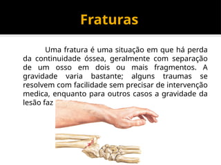 Fraturas
Uma fratura é uma situação em que há perda
da continuidade óssea, geralmente com separação
de um osso em dois ou mais fragmentos. A
gravidade varia bastante; alguns traumas se
resolvem com facilidade sem precisar de intervenção
medica, enquanto para outros casos a gravidade da
lesão faz a intervenção ser essencial.
 