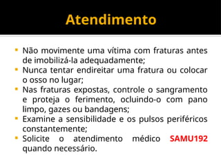 Atendimento
 Não movimente uma vítima com fraturas antes
de imobilizá-la adequadamente;
 Nunca tentar endireitar uma fratura ou colocar
o osso no lugar;
 Nas fraturas expostas, controle o sangramento
e proteja o ferimento, ocluindo-o com pano
limpo, gazes ou bandagens;
 Examine a sensibilidade e os pulsos periféricos
constantemente;
 Solicite o atendimento médico SAMU192
quando necessário.
 