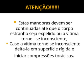  Estas manobras devem ser
continuadas até que o corpo
estranho seja expelido ou a vítima
torne –se inconsciente;
 Caso a vítima torne-se inconsciente
deita-la em superfície rígida e
iniciar compressões torácicas.
ATENÇÃO!!!!!!
 