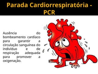 Parada Cardiorrespiratória -
PCR
Ausência do
bombeamento cardíaco
para garantir a
circulação sanguínea do
indivíduo e de
respiração adequada
para promover a
oxigenação.
 