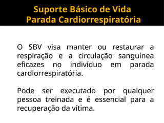 Suporte Básico de Vida
Parada Cardiorrespiratória
O SBV visa manter ou restaurar a
respiração e a circulação sanguínea
eficazes no indivíduo em parada
cardiorrespiratória.
Pode ser executado por qualquer
pessoa treinada e é essencial para a
recuperação da vítima.
 