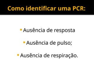 Como identificar uma PCR:
 Ausência de resposta
 Ausência de pulso;
 Ausência de respiração.
 