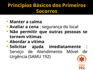 Principios Básicos dos Primeiros
Socorros
 Manter a calma
 Avaliar a cena : segurança do local
 Não permitir que outras pessoas se
tornem vítimas
 Abordar a vítima
 Solicitar ajuda imediatamente :
Serviço de Atendimento Móvel de
Urgência (SAMU 192)
 