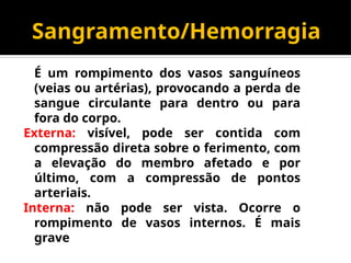 Sangramento/Hemorragia
É um rompimento dos vasos sanguíneos
(veias ou artérias), provocando a perda de
sangue circulante para dentro ou para
fora do corpo.
Externa: visível, pode ser contida com
compressão direta sobre o ferimento, com
a elevação do membro afetado e por
último, com a compressão de pontos
arteriais.
Interna: não pode ser vista. Ocorre o
rompimento de vasos internos. É mais
grave
 