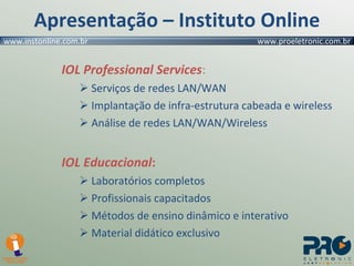 IOL Professional Services : Serviços de redes LAN/WAN Implantação de infra-estrutura cabeada e wireless Análise de redes LAN/WAN/Wireless IOL Educacional : Laboratórios completos Profissionais capacitados Métodos de ensino dinâmico e interativo Material didático exclusivo Apresentação – Instituto Online 