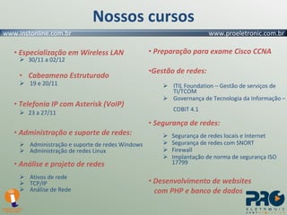 Nossos cursos Especialização em Wireless LAN 30/11 a 02/12 Cabeameno Estruturado 19 e 20/11 Telefonia IP com Asterisk (VoIP) 23 a 27/11 Administração e suporte de redes: Administração e suporte de redes Windows Administração de redes Linux Análise e projeto de redes Ativos de rede TCP/IP Análise de Rede Preparação para exame Cisco CCNA Gestão de redes: ITIL Foundation – Gestão de serviços de   TI/TCOM Governança de Tecnologia da Informação –   COBIT 4.1 Segurança de redes: Segurança de redes locais e Internet Segurança de redes com SNORT Firewall Implantação de norma de segurança ISO 17799 Desenvolvimento de websites com PHP e banco de dados 