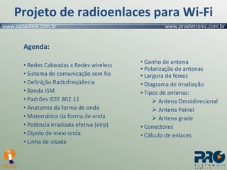 Projeto de radioenlaces para Wi-Fi Agenda: Redes Cabeadas x Redes wireless Sistema de comunicação sem fio Definição Radiofreqüência  Banda ISM Padrões IEEE 802.11 Anatomia da forma de onda Matemática da forma de onda Potência irradiada efetiva (eirp) Dipolo de meio onda Linha de visada Ganho de antena Polarização de antenas Largura de feixes Diagrama de irradiação Tipos de antenas: Antena Omnidirecional Antena Painel Antena grade Conectores Cálculo de enlaces 