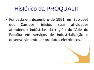 Histórico da PROQUALIT Fundada em dezembro de 1991, em São José dos Campos, iniciou suas atividades atendendo indústrias da região do Vale do Paraíba em serviços de industrialização e desenvolvimento de produtos eletrônicos. 