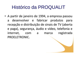 Histórico da PROQUALIT A partir de janeiro de 1994, a empresa passou a desenvolver e fabricar produtos para recepção e distribuição de sinais de TV (aberta e paga), segurança, áudio e vídeo, telefonia e internet, com a marca registrada PROELETRONIC. 