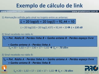 Exemplo de cálculo de link 1) Atenuação sofrida pelo sinal no trajeto entre as antenas: L  = 20 log(10) + 20 log(2,437) + 92,44 + 20    L = 130 dB 2) Sinal recebido no rádio A: S A  =  20 – 1,02 + 17 – 130 + 17 – 1,02     S A  = - 78 dBm 3) Sinal recebido no rádio B:   S B  =  20 – 1,02 + 17 – 130 + 17 – 1,02     S B  = - 78 dBm L  = 20 log( d ) + 20 log( f)  + 92,44 + 10 S A  = Pot. Rádio B – Perdas linha B + Ganho antena B – Perdas espaço livre    + Ganho antena A – Perdas linha A S B  = Pot. Rádio A – Perdas linha A + Ganho antena A – Perdas espaço livre    + Ganho antena B – Perdas linha B 