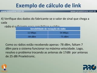 Exemplo de cálculo de link 4) Verifique dos dados do fabricante se o valor de sinal que chega a cada    rádio é suficiente para sensibilizar o rádio: Como os rádios estão recebendo apenas -78 dBm, faltam 7 dBm para o sistema funcionar na máxima velocidade. Logo, resolvo o problema trocando as antenas de 17dBi  por antenas de 25 dBi Proeletronic. Sensibilidade de recepção do rádio 11 Mbps 54 Mbps -84 dBm - 71 dBm 