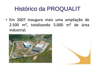 Histórico da PROQUALIT Em 2007 inaugura mais uma ampliação de 2.500 m², totalizando 5.000 m² de área industrial. 