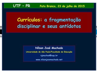 Currículos: a fragmentação
disciplinar e seus antídotos
UTF – PR Pato Branco, 23 de julho de 2015
Nílson José Machado
Universidade de São Paulo/Faculdade de Educação
njmachad@usp.br
www.nilsonjosemachado.net
 