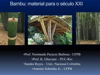 Bambu: material para o século XXI




      •Prof. Normando Perazzo Barbosa - UFPB
             •Prof. K. Ghavami – PUC-Rio
      •Sandra Reyes – Univ. Nacional Colômbia
             •Antonio Sobrinho Jr. - UFPB
 