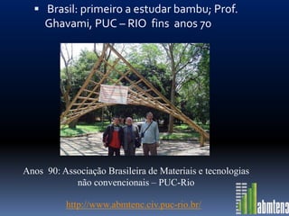  Brasil: primeiro a estudar bambu; Prof.
     Ghavami, PUC – RIO fins anos 70




Anos 90: Associação Brasileira de Materiais e tecnologias
            não convencionais – PUC-Rio

          http://www.abmtenc.civ.puc-rio.br/
 