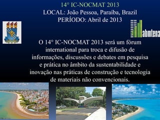 14° IC-NOCMAT 2013
     LOCAL: João Pessoa, Paraíba, Brazil
         PERÍODO: Abril de 2013


    O 14° IC-NOCMAT 2013 será um fórum
       international para troca e difusão de
 informações, discussões e debates em pesquisa
    e prática no âmbito da sustentabilidade e
inovação nas práticas de construção e tecnologia
         de materiais não convencionais.
 