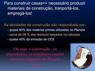 Para construir casas=> necessário produzir
 materiais de construção, tranportá-los,
 empregá-los!

As atividades da construção são responáveis por:
  - quase 40% das matérias primas utilizadas no Planeta
  - cerca de 26 % dos resíduos lançados na natureza
  - quase 40% da emissão de CO2


     Ou seja: a construção , os
 engenheiros, os arquitetos causam
   enormes impactos no Planeta
               Terra
 