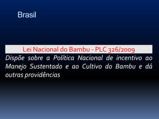 Brasil



      Lei Nacional do Bambu - PLC 326/2009
Dispõe sobre a Política Nacional de incentivo ao
Manejo Sustentado e ao Cultivo do Bambu e dá
outras providências
 