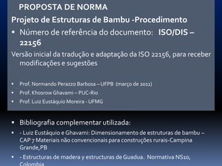PROPOSTA DE NORMA
Projeto de Estruturas de Bambu -Procedimento
 Número de referência do documento: ISO/DIS –
  22156
Versão inicial da tradução e adaptação da ISO 22156, para receber
  modificações e sugestões

   Prof. Normando Perazzo Barbosa – UFPB (março de 2011)
   Prof. Khosrow Ghavami – PUC-Rio
   Prof. Luiz Eustáquio Moreira - UFMG


 Bibliografia complementar utilizada:
 - Luiz Eustáquio e Ghavami: Dimensionamento de estruturas de bambu –
    CAP 7 Materiais não convencionais para construções rurais-Campina
    Grande,PB
 - Estructuras de madera y estructuras de Guadua. Normativa NS10,
 