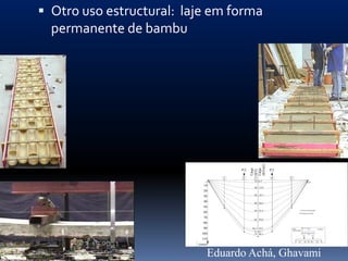  Otro uso estructural: laje em forma
  permanente de bambu




                                              (KN/m2)
                                              Carga

                                              Carga
                                        P/2                 P/2




                                              (KN)
                                    1   2       3           4     5
                                                10 6.5
                            10
                                                20 13.0
                            20
                            30                  30 19.5

                            40                  40 26.0
                            50
                                                50 32.5                         Início de fissuração
                            60                                                  Carga de ruptura

                            70
                                                60 39.0
                            80
                            90                 68.4 44.5              Laje                LVDT
                                                                                                       b=60cm
                                                70                    TFDG-MD
                                                     45.5
                           100                  74 48.1                                  b
                                                                                 P/2             P/2

                           110
                                                                            1       2    3    4        5
                          (mm)


                                 Eduardo Achá, Ghavami
 