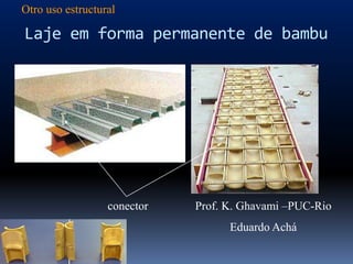 Otro uso estructural

Laje em forma permanente de bambu




                  conector   Prof. K. Ghavami –PUC-Rio
                                   Eduardo Achá
 
