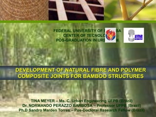 FEDERAL UNIVERSITY OF PARAÍBA
                     CENTER OF TECNOLOGY
                  PÓS-GRADUATION IN URBANISM




DEVELOPMENT OF NATURAL FIBRE AND POLYMER
 COMPOSITE JOINTS FOR BAMBOO STRUCTURES



      TINA MEYER – Ms. C. Urban Engineering UFPB (Brazil)
 Dr. NORMANDO PERAZZO BARBOSA – Professor UFPB (Brazil)
Ph.D Sandro Marden Torres – Pos-Doctoral Research Fellow (Brazil)
 
