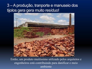 3 – A produção, tranporte e manuseio dos
tijolos gera gera muito resíduo!




 Então, um produto muitíssimo utilizado pelos arquitetos e
   engenheiros está contribuindo para danificar e meio
                        ambiente
 