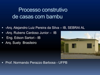 Processo construtivo
      de casas com bambu
 -Arq. Alejandro Luiz Pereira da Silva – IB, SEBRAI AL
 -Arq. Rubens Cardoso Junior – IB
 Eng. Edson Sartori - IB
 Arq. Suely Brasileiro




 Prof. Normando Perazzo Barbosa - UFPB
 