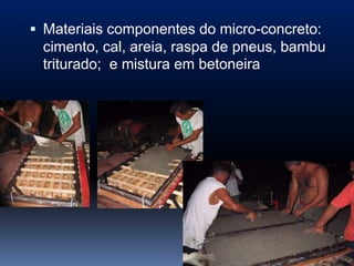  Materiais componentes do micro-concreto:
  cimento, cal, areia, raspa de pneus, bambu
  triturado; e mistura em betoneira
 