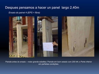 Despues pensamos a hacer un panel largo 2,40m
   Ensaio do painel 4 (EPS + fibra)




Parede antes do ensaio – notar grande esbeltez; Parede em bom estado com 200 kN; e Parte inferior
                                     em perfeitas condições.
 