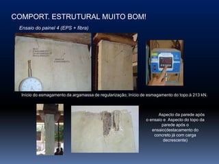 COMPORT. ESTRUTURAL MUITO BOM!
 Ensaio do painel 4 (EPS + fibra)




  Início do esmagamento da argamassa de regularização; Início de esmagamento do topo à 213 kN.



                                                                     Aspecto da parede após
                                                               o ensaio e Aspecto do topo da
                                                                       parede após o
                                                                  ensaio(destacamento do
                                                                   concreto já com carga
                                                                        decrescente)
 