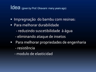 Idea (given by Prof. Ghavami many years ago)

 Impregnação do bambu com resinas:
 Para melhorar durabilidade
    - reduzindo suscetibilidade à água
   - eliminando ataque de insetos
 Para melhorar propriedades de engenharia
   - resistência
  - modulo de elasticidad
 