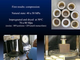 First results: compression:

      Natural state: 40 a 50 MPa

   Impregnated and dryed at 50oC
           70 a 80 Mpa
(resine : 80%estireno +20%metil metacrilato)
 