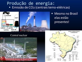 Produção de energia:
 Emissão de CO2 (centrais temo-elétricas)
                              Mesmo no Brasil
                               elas estão
                               presentes!


 Central nuclear
 