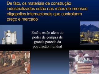 De fato, os materiais de construção
industrializados estão nas mãos de imensos
oligopolios internacionais que controlanm
preço e mercado


            Então, estão além do
            poder de compra de
              grande parcela da
             população mundial
 