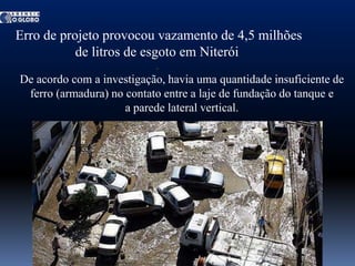 Erro de projeto provocou vazamento de 4,5 milhões
           de litros de esgoto em Niterói
De acordo com a investigação, havia uma quantidade insuficiente de
 ferro (armadura) no contato entre a laje de fundação do tanque e
                     a parede lateral vertical.
 